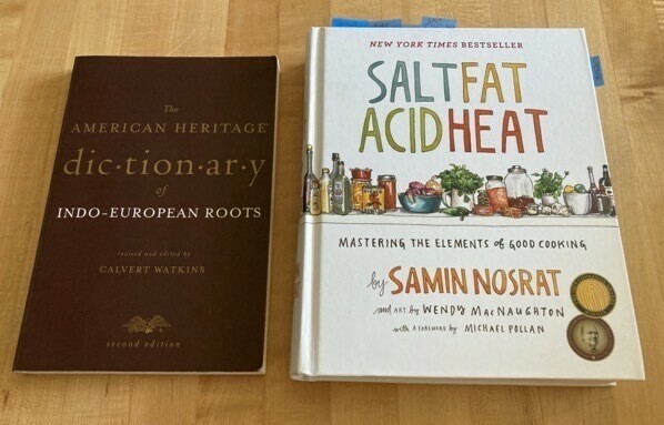 The American Heritage Dictionary of Indo-European Roots by Calvert Watkins and Salt Fat Acid Heat by Samin Nosrat